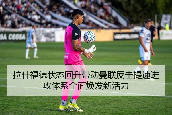 拉什福德状态回升带动曼联反击提速进攻体系全面焕发新活力